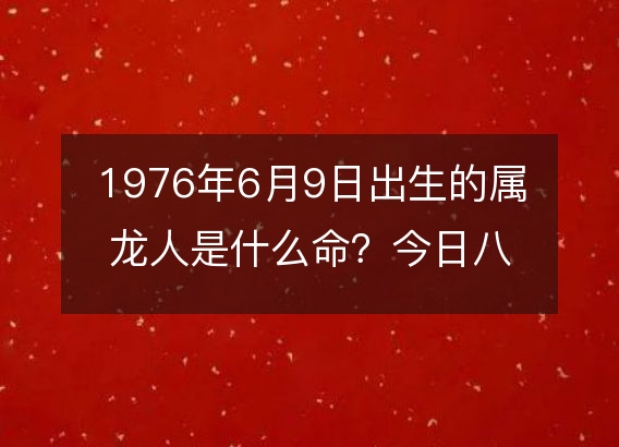 1976年6月9日出生的属龙人是什么命？今日八字五行缺什么？